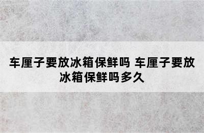 车厘子要放冰箱保鲜吗 车厘子要放冰箱保鲜吗多久